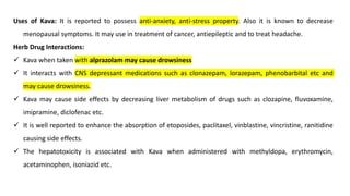 Uses of Kava: It is reported to possess anti-anxiety, anti-stress property. Also it is known to decrease
menopausal symptoms. It may use in treatment of cancer, antiepileptic and to treat headache.
Herb Drug Interactions:
✓ Kava when taken with alprazolam may cause drowsiness
✓ It interacts with CNS depressant medications such as clonazepam, lorazepam, phenobarbital etc and
may cause drowsiness.
✓ Kava may cause side effects by decreasing liver metabolism of drugs such as clozapine, fluvoxamine,
imipramine, diclofenac etc.
✓ It is well reported to enhance the absorption of etoposides, paclitaxel, vinblastine, vincristine, ranitidine
causing side effects.
✓ The hepatotoxicity is associated with Kava when administered with methyldopa, erythromycin,
acetaminophen, isoniazid etc.
 