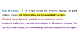 Uses of Ginkgo: It In various clinical and preclinical studies, the plant
material elicited anti-inflammatory and hepatoprotective activity.
The plant has antilipidemic, antidiabetic and antioxidant activity.
It reduces anxiety and treats dementia related to Alzheimer's diseases. The
also act as anti-allergic, anti-inflammatory, anti-viral, anti-proliferative agent
 