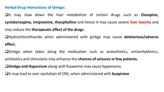 Herbal-Drug Interactions of Ginkgo:
❑It may slow down the liver metabolism of certain drugs such as Clozapine,
cyclobenzapine, Imipramine, theophylline and hence it may cause severe liver toxicity and
may reduce the therapeutic effect of the drugs.
❑Hydrochlorothiazide when administered with ginkgo may cause deleterious/adverse
effect.
❑Ginkgo when taken along the medication such as anaesthetics, antiarrhythmics,
antibiotics and stimulants may enhance the chances of seizures in few patients.
❑Ginkgo and Hypercium along with fluoxetine may cause hypomania.
❑It may lead to over excitation of CNS, when administered with buspirone
 