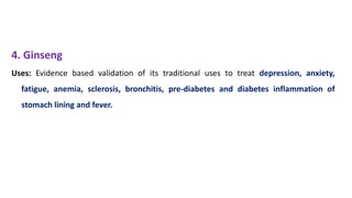 4. Ginseng
Uses: Evidence based validation of its traditional uses to treat depression, anxiety,
fatigue, anemia, sclerosis, bronchitis, pre-diabetes and diabetes inflammation of
stomach lining and fever.
 