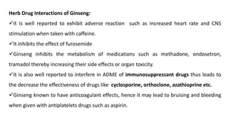 Herb Drug Interactions of Ginseng:
✓It is well reported to exhibit adverse reaction such as increased heart rate and CNS
stimulation when taken with caffeine.
✓It inhibits the effect of furosemide
✓Ginseng inhibits the metabolism of medications such as methadone, ondosetron,
tramadol thereby increasing their side effects or organ toxicity.
✓It is also well reported to interfere in ADME of immunosuppressant drugs thus leads to
the decrease the effectiveness of drugs like cyclosporine, orthoclone, azathioprine etc.
✓Ginseng known to have anticoagulant effects, hence it may lead to bruising and bleeding
when given with antiplatelets drugs such as aspirin.
 
