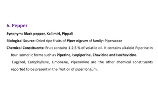 6. Pepper
Synonym: Black pepper, Kali miri, Pippali
Biological Source: Dried ripe fruits of Piper nigrum of family: Piperaceae
Chemical Constituents: Fruit contains 1-2.5 % of volatile oil. It contains alkaloid Piperine in
four isomer ic forms such as Piperine, Isopiperine, Chavicine and Isochavicine.
Eugenol, Carophyllene, Limonene, Piperamine are the other chemical constituents
reported to be present in the fruit oil of piper longum.
 