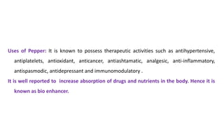 Uses of Pepper: It is known to possess therapeutic activities such as antihypertensive,
antiplatelets, antioxidant, anticancer, antiashtamatic, analgesic, anti-inflammatory,
antispasmodic, antidepressant and immunomodulatory .
It is well reported to increase absorption of drugs and nutrients in the body. Hence it is
known as bio enhancer.
 