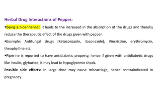 Herbal Drug Interactions of Pepper:
▪Being a bioenhancer, it leads to the increased in the absorption of the drugs and thereby
reduce the therapeutic effect of the drugs given with pepper.
▪Example: Antifungal drugs (Ketoconazole, itaconazole), Vincristine, erythromycin,
theophylline etc.
▪Piperine is reported to have antidiabetic property, hence if given with antidiabetic drugs
like insulin, glyburide, it may lead to hypoglycemic shock.
Possible side effects: In large dose may cause miscarriage, hence contraindicated in
pregnancy
 