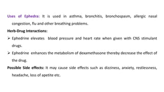 Uses of Ephedra: It is used in asthma, bronchitis, bronchospasm, allergic nasal
congestion, flu and other breathing problems.
Herb-Drug Interactions:
➢ Ephedrine elevates blood pressure and heart rate when given with CNS stimulant
drugs.
➢ Ephedrine enhances the metabolism of dexamethasone thereby decrease the effect of
the drug.
Possible Side effects: It may cause side effects such as dizziness, anxiety, restlessness,
headache, loss of apetite etc.
 
