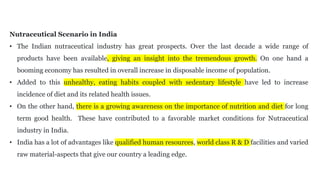 Nutraceutical Scenario in India
• The Indian nutraceutical industry has great prospects. Over the last decade a wide range of
products have been available, giving an insight into the tremendous growth. On one hand a
booming economy has resulted in overall increase in disposable income of population.
• Added to this unhealthy, eating habits coupled with sedentary lifestyle have led to increase
incidence of diet and its related health issues.
• On the other hand, there is a growing awareness on the importance of nutrition and diet for long
term good health. These have contributed to a favorable market conditions for Nutraceutical
industry in India.
• India has a lot of advantages like qualified human resources, world class R & D facilities and varied
raw material-aspects that give our country a leading edge.
 