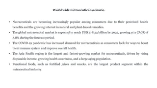 • Nutraceuticals are becoming increasingly popular among consumers due to their perceived health
benefits and the growing interest in natural and plant-based remedies.
• The global nutraceutical market is expected to reach USD 578.23 billion by 2025, growing at a CAGR of
8.8% during the forecast period.
• The COVID-19 pandemic has increased demand for nutraceuticals as consumers look for ways to boost
their immune system and improve overall health.
• The Asia Pacific region is the largest and fastest-growing market for nutraceuticals, driven by rising
disposable income, growing health awareness, and a large aging population.
• Functional foods, such as fortified juices and snacks, are the largest product segment within the
nutraceutical industry.
Worldwide nutraceutical scenario
 