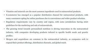 • Vitamins and minerals are the most common ingredients used in nutraceutical products.
• E-commerce has emerged as a popular distribution channel for nutraceutical products, with
many consumers opting for online purchases due to convenience and wider product selection.
• Regulatory requirements vary by country and region, with some jurisdictions having strict
guidelines for the marketing and sale of nutraceuticals.
• The growing trend towards personalized nutrition is driving innovation in the nutraceutical
industry, with companies developing products tailored to specific health needs and genetic
profiles.
• Mergers and acquisitions are common in the nutraceutical industry, as companies seek to
expand their product offerings, distribution channels, and global reach.
 