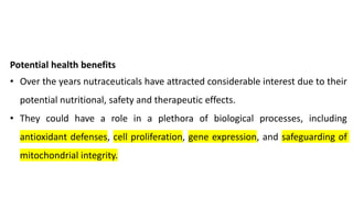 Potential health benefits
• Over the years nutraceuticals have attracted considerable interest due to their
potential nutritional, safety and therapeutic effects.
• They could have a role in a plethora of biological processes, including
antioxidant defenses, cell proliferation, gene expression, and safeguarding of
mitochondrial integrity.
 