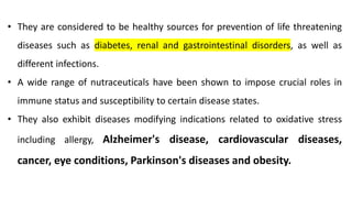• They are considered to be healthy sources for prevention of life threatening
diseases such as diabetes, renal and gastrointestinal disorders, as well as
different infections.
• A wide range of nutraceuticals have been shown to impose crucial roles in
immune status and susceptibility to certain disease states.
• They also exhibit diseases modifying indications related to oxidative stress
including allergy, Alzheimer's disease, cardiovascular diseases,
cancer, eye conditions, Parkinson's diseases and obesity.
 
