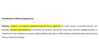 Classification of Dietary Supplements
Vitamins: Vitamin is an organic compound required by an organism as a vital nutrient in limited amounts. For
example, ascorbic acid (vitamin C) is a vitamin for humans, but not for most other animals. Supplementation is
important for the treatment of certain health problems but there is little evidence of benefit when used by those
who are otherwise healthy.
 