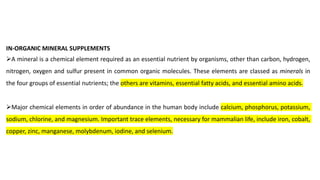IN-ORGANIC MINERAL SUPPLEMENTS
➢A mineral is a chemical element required as an essential nutrient by organisms, other than carbon, hydrogen,
nitrogen, oxygen and sulfur present in common organic molecules. These elements are classed as minerals in
the four groups of essential nutrients; the others are vitamins, essential fatty acids, and essential amino acids.
➢Major chemical elements in order of abundance in the human body include calcium, phosphorus, potassium,
sodium, chlorine, and magnesium. Important trace elements, necessary for mammalian life, include iron, cobalt,
copper, zinc, manganese, molybdenum, iodine, and selenium.
 