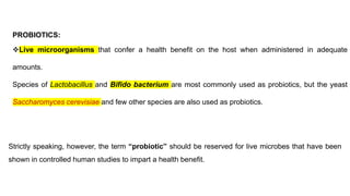 PROBIOTICS:
❖Live microorganisms that confer a health benefit on the host when administered in adequate
amounts.
Species of Lactobacillus and Bifido bacterium are most commonly used as probiotics, but the yeast
Saccharomyces cerevisiae and few other species are also used as probiotics.
Strictly speaking, however, the term “probiotic” should be reserved for live microbes that have been
shown in controlled human studies to impart a health benefit.
 