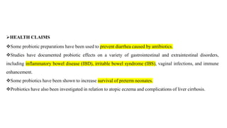 ➢HEALTH CLAIMS
❖Some probiotic preparations have been used to prevent diarrhea caused by antibiotics.
❖Studies have documented probiotic effects on a variety of gastrointestinal and extraintestinal disorders,
including inflammatory bowel disease (IBD), irritable bowel syndrome (IBS), vaginal infections, and immune
enhancement.
❖Some probiotics have been shown to increase survival of preterm neonates.
❖Probiotics have also been investigated in relation to atopic eczema and complications of liver cirrhosis.
 