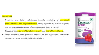 PREBIOTICS
• Prebiotics are dietary substances (mostly consisting of non-starch
polysaccharides and oligosaccharides poorly digested by human enzymes)
that nurture a selected group of microorganisms living in the gut.
• They favor the growth of beneficial bacteria over that of harmful ones.
• Unlike probiotics, most prebiotics are used as food ingredients—in biscuits,
cereals, chocolate, spreads, and dairy products.
 