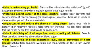 •Helps in maintaining gut health: Dietary fiber stimulates the activity of “good”
bacteria in the intestine which might in turn maintain gut health.
•Protection against cancer of the large intestine: Dietary fiber prevents the
accumulation of cancer-causing (or carcinogenic) materials because it shortens
the retention period of waste materials.
•Weight-control and reduce the chance of being obese: Eating food rich in
dietary fiber relatively requires more time for chewing. This can make people
feel full easily, hence less food would be consumed.
•Helps in stabilizing of blood sugar level and controlling of diabetes: Soluble
fiber can slow down the absorption of blood sugar.
•Helps in lowering of blood cholesterol level, hence prevention of heart
disease: Soluble fiber combines with bile and then excretes it. This in turn lowers
blood cholesterol.
 