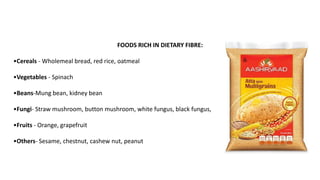 FOODS RICH IN DIETARY FIBRE:
•Cereals - Wholemeal bread, red rice, oatmeal
•Vegetables - Spinach
•Beans-Mung bean, kidney bean
•Fungi- Straw mushroom, button mushroom, white fungus, black fungus,
•Fruits - Orange, grapefruit
•Others- Sesame, chestnut, cashew nut, peanut
 