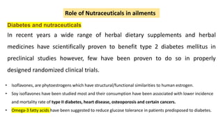 Diabetes and nutraceuticals
In recent years a wide range of herbal dietary supplements and herbal
medicines have scientifically proven to benefit type 2 diabetes mellitus in
preclinical studies however, few have been proven to do so in properly
designed randomized clinical trials.
Role of Nutraceuticals in ailments
• Isoflavones, are phytoestrogens which have structural/functional similarities to human estrogen.
• Soy isoflavones have been studied most and their consumption have been associated with lower incidence
and mortality rate of type II diabetes, heart disease, osteoporosis and certain cancers.
• Omega-3 fatty acids have been suggested to reduce glucose tolerance in patients predisposed to diabetes.
 