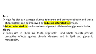 Fats
➢ High fat diet can damage glucose tolerance and promote obesity and these
abnormalities can be improved by reducing saturated fat intake.
➢Mono saturated fat such as olive and peanut oils have low glycaemic index.
Fibers
➢ Foods rich in fibers like fruits, vegetables and whole cereals provide
protective effects against chronic diseases and in lipid and glycemic
metabolism.
 
