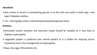 Vanadium:
➢Acts similar to insulin in transporting glucose in to the cells and useful in both type I and
type II Diabetes mellitus
➢ 45 – 150 mg/day useful in decreasing fasting blood glucose levels
Proteins:
➢Stimulates insulin secretion but excessive intake should be avoided as it may lead to
diabetic nephropathy
➢ Vegetable protein is preferred over animal protein as it is better for reducing serum
cholesterol and in the management of nephropathy
➢Soya, rice, egg, milk products etc.
 