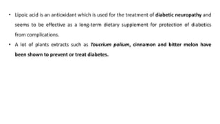 • Lipoic acid is an antioxidant which is used for the treatment of diabetic neuropathy and
seems to be effective as a long-term dietary supplement for protection of diabetics
from complications.
• A lot of plants extracts such as Toucrium polium, cinnamon and bitter melon have
been shown to prevent or treat diabetes.
 