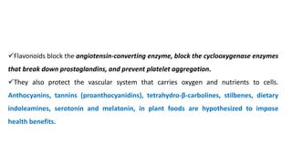 ✓Flavonoids block the angiotensin-converting enzyme, block the cyclooxygenase enzymes
that break down prostaglandins, and prevent platelet aggregation.
✓They also protect the vascular system that carries oxygen and nutrients to cells.
Anthocyanins, tannins (proanthocyanidins), tetrahydro-β-carbolines, stilbenes, dietary
indoleamines, serotonin and melatonin, in plant foods are hypothesized to impose
health benefits.
 