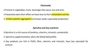 Flavonoids
➢Present in vegetables, fruits, beverages like cocoa, tea and wine.
➢Flavonoids exert their effect on heart due to their antioxidant activity.
➢ Inhibits platelet aggregation and lower oxide superoxide production.
Spirulina and Soy nutrients
➢Spirulina is a rich source of proteins, vitamins, minerals, carotenoids.
➢ Spirulina supplementation alters the blood lipid profile.
➢ Soy products are rich in PUFA, fibre, vitamins and minerals, have low saturated fat
content.
 