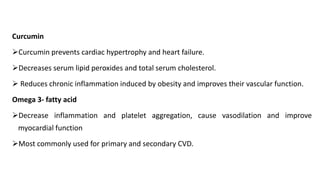 Curcumin
➢Curcumin prevents cardiac hypertrophy and heart failure.
➢Decreases serum lipid peroxides and total serum cholesterol.
➢ Reduces chronic inflammation induced by obesity and improves their vascular function.
Omega 3- fatty acid
➢Decrease inflammation and platelet aggregation, cause vasodilation and improve
myocardial function
➢Most commonly used for primary and secondary CVD.
 