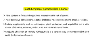 ➢ Fibre content in fruits and vegetables may reduce the risk of cancer.
➢ Plant derivative polysaccharides act as protective role in development of cancer lesions.
➢Dietary supplements such as microalgae, plant derivatives and vegetables are a rich
source of vitamins, minerals, amino acids and other micro nutrients.
➢Adequate utilization of dietary nutraceuticals is a sensible way to maintain health and
avoid the formation of cancer.
Health benefits of nutraceuticals in Cancer
 