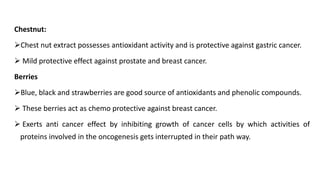 Chestnut:
➢Chest nut extract possesses antioxidant activity and is protective against gastric cancer.
➢ Mild protective effect against prostate and breast cancer.
Berries
➢Blue, black and strawberries are good source of antioxidants and phenolic compounds.
➢ These berries act as chemo protective against breast cancer.
➢ Exerts anti cancer effect by inhibiting growth of cancer cells by which activities of
proteins involved in the oncogenesis gets interrupted in their path way.
 
