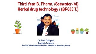 Dr. Amit Gangwal
Associate Professor
Shri Vile Parle Kelavani Mandal’s Institute of Pharmacy, Dhule
Third Year B. Pharm. (Semester- VI)
Herbal drug technology / (BP603 T.)
 