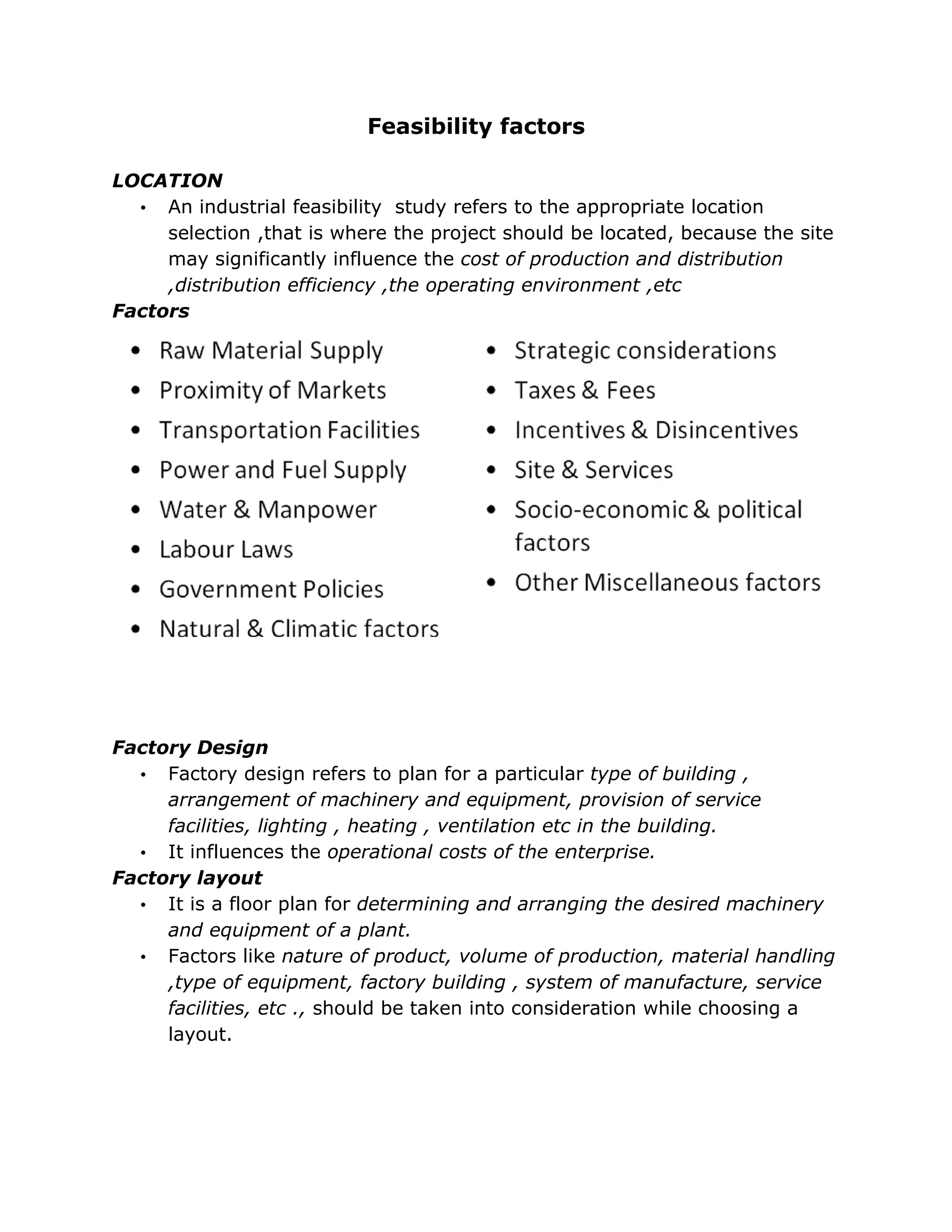 Feasibility factors

LOCATION
  • An industrial feasibility study refers to the appropriate location
     selection ,that is where the project should be located, because the site
     may significantly influence the cost of production and distribution
     ,distribution efficiency ,the operating environment ,etc
Factors




Factory Design
  • Factory design refers to plan for a particular type of building ,
     arrangement of machinery and equipment, provision of service
     facilities, lighting , heating , ventilation etc in the building.
  • It influences the operational costs of the enterprise.
Factory layout
  • It is a floor plan for determining and arranging the desired machinery
     and equipment of a plant.
  • Factors like nature of product, volume of production, material handling
     ,type of equipment, factory building , system of manufacture, service
     facilities, etc ., should be taken into consideration while choosing a
     layout.
 