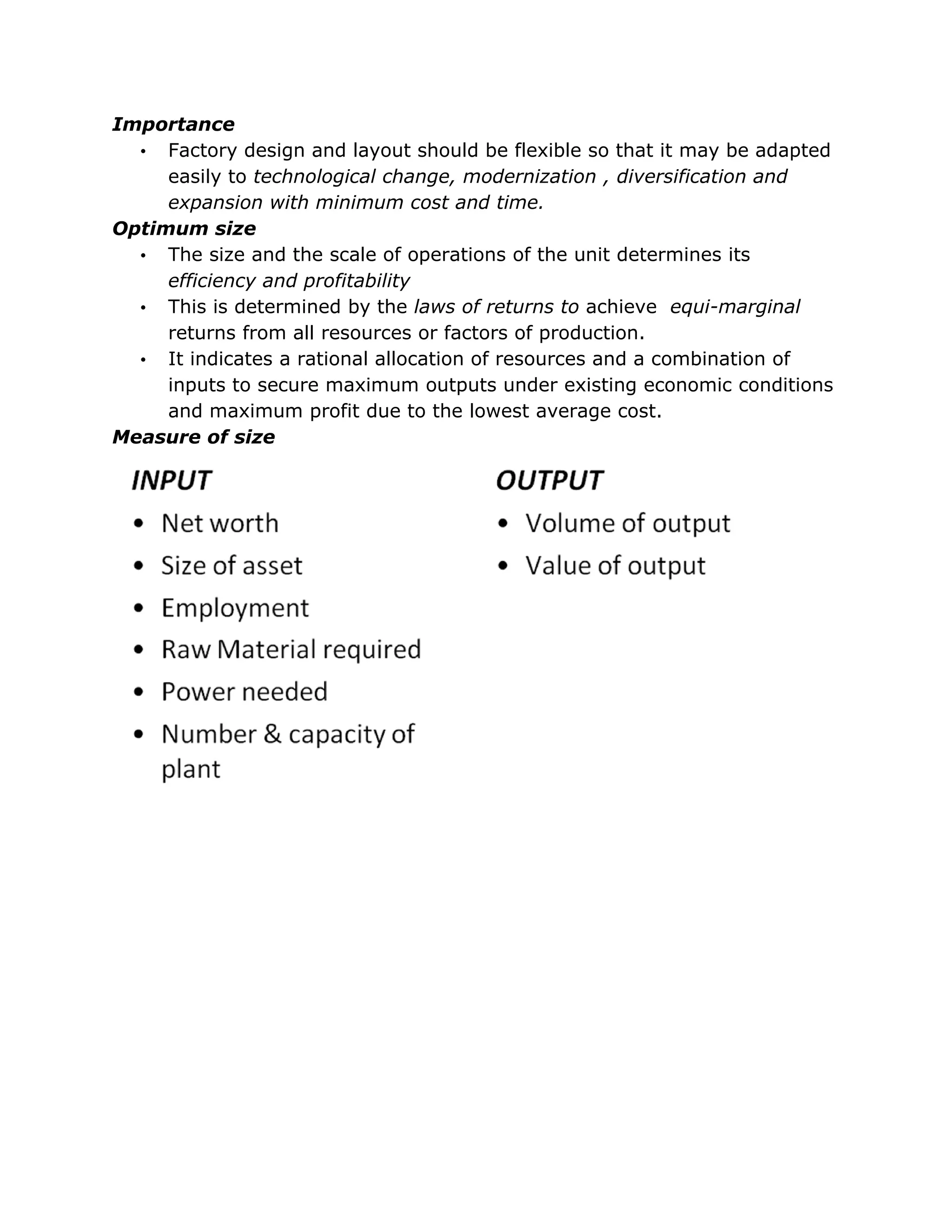 Importance
  • Factory design and layout should be flexible so that it may be adapted
     easily to technological change, modernization , diversification and
     expansion with minimum cost and time.
Optimum size
  • The size and the scale of operations of the unit determines its
     efficiency and profitability
  • This is determined by the laws of returns to achieve equi-marginal
     returns from all resources or factors of production.
  • It indicates a rational allocation of resources and a combination of
     inputs to secure maximum outputs under existing economic conditions
     and maximum profit due to the lowest average cost.
Measure of size
 