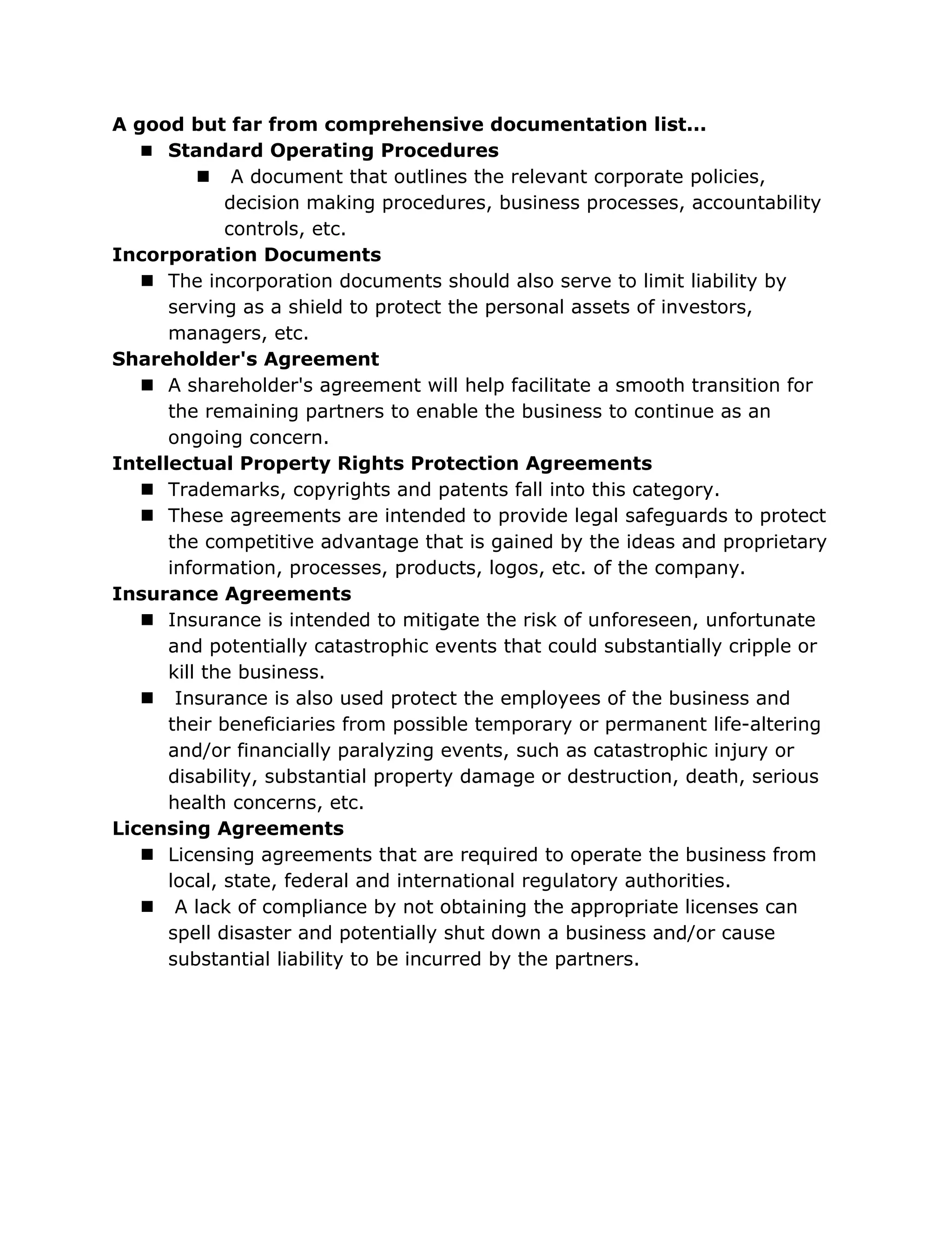 A good but far from comprehensive documentation list...
    Standard Operating Procedures
           A document that outlines the relevant corporate policies,
             decision making procedures, business processes, accountability
             controls, etc.
Incorporation Documents
    The incorporation documents should also serve to limit liability by
      serving as a shield to protect the personal assets of investors,
      managers, etc.
Shareholder's Agreement
    A shareholder's agreement will help facilitate a smooth transition for
      the remaining partners to enable the business to continue as an
      ongoing concern.
Intellectual Property Rights Protection Agreements
    Trademarks, copyrights and patents fall into this category.
    These agreements are intended to provide legal safeguards to protect
      the competitive advantage that is gained by the ideas and proprietary
      information, processes, products, logos, etc. of the company.
Insurance Agreements
    Insurance is intended to mitigate the risk of unforeseen, unfortunate
      and potentially catastrophic events that could substantially cripple or
      kill the business.
    Insurance is also used protect the employees of the business and
      their beneficiaries from possible temporary or permanent life-altering
      and/or financially paralyzing events, such as catastrophic injury or
      disability, substantial property damage or destruction, death, serious
      health concerns, etc.
Licensing Agreements
    Licensing agreements that are required to operate the business from
      local, state, federal and international regulatory authorities.
    A lack of compliance by not obtaining the appropriate licenses can
      spell disaster and potentially shut down a business and/or cause
      substantial liability to be incurred by the partners.
 