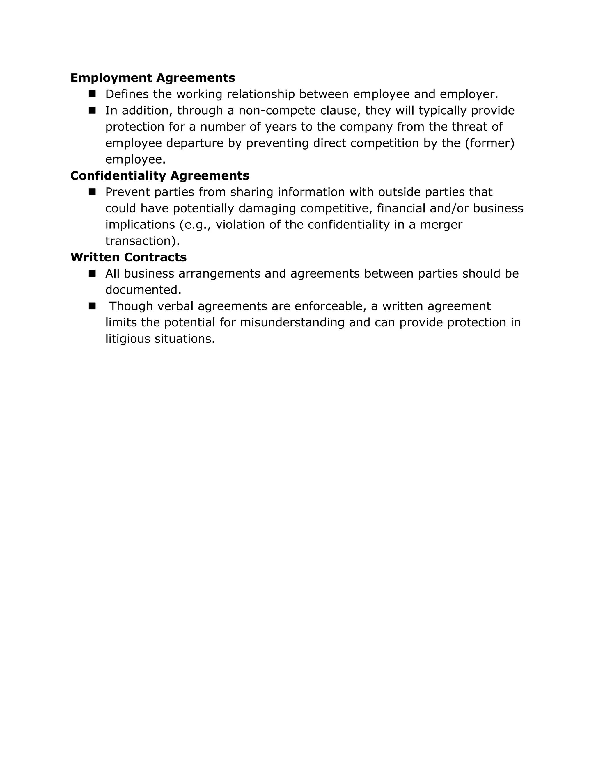 Employment Agreements
   Defines the working relationship between employee and employer.
   In addition, through a non-compete clause, they will typically provide
     protection for a number of years to the company from the threat of
     employee departure by preventing direct competition by the (former)
     employee.
Confidentiality Agreements
   Prevent parties from sharing information with outside parties that
     could have potentially damaging competitive, financial and/or business
     implications (e.g., violation of the confidentiality in a merger
     transaction).
Written Contracts
   All business arrangements and agreements between parties should be
     documented.
   Though verbal agreements are enforceable, a written agreement
     limits the potential for misunderstanding and can provide protection in
     litigious situations.
 