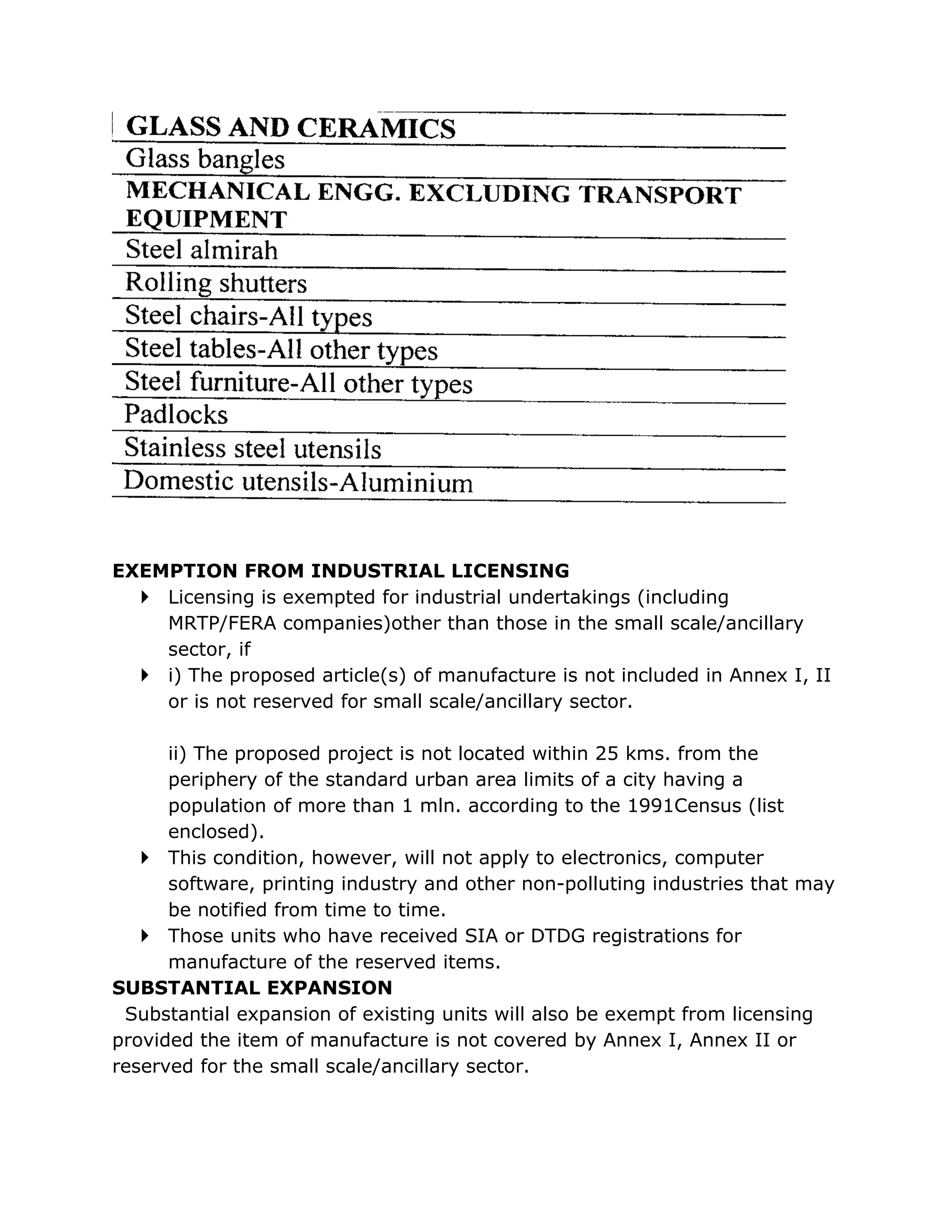 EXEMPTION FROM INDUSTRIAL LICENSING
   Licensing is exempted for industrial undertakings (including
    MRTP/FERA companies)other than those in the small scale/ancillary
    sector, if
   i) The proposed article(s) of manufacture is not included in Annex I, II
    or is not reserved for small scale/ancillary sector.

      ii) The proposed project is not located within 25 kms. from the
      periphery of the standard urban area limits of a city having a
      population of more than 1 mln. according to the 1991Census (list
      enclosed).
    This condition, however, will not apply to electronics, computer
      software, printing industry and other non-polluting industries that may
      be notified from time to time.
    Those units who have received SIA or DTDG registrations for
      manufacture of the reserved items.
SUBSTANTIAL EXPANSION
 Substantial expansion of existing units will also be exempt from licensing
provided the item of manufacture is not covered by Annex I, Annex II or
reserved for the small scale/ancillary sector.
 