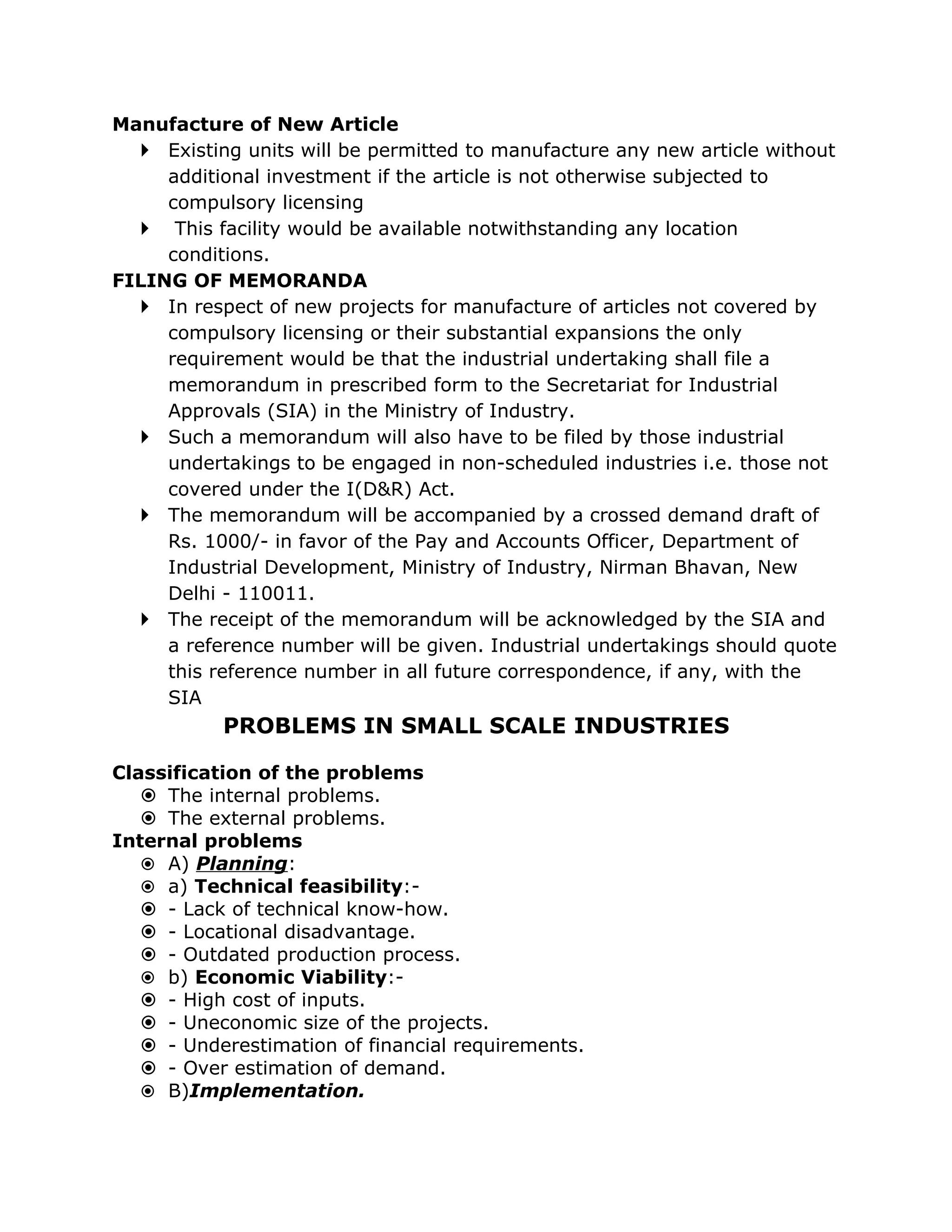 Manufacture of New Article
   Existing units will be permitted to manufacture any new article without
     additional investment if the article is not otherwise subjected to
     compulsory licensing
   This facility would be available notwithstanding any location
     conditions.
FILING OF MEMORANDA
   In respect of new projects for manufacture of articles not covered by
     compulsory licensing or their substantial expansions the only
     requirement would be that the industrial undertaking shall file a
     memorandum in prescribed form to the Secretariat for Industrial
     Approvals (SIA) in the Ministry of Industry.
   Such a memorandum will also have to be filed by those industrial
     undertakings to be engaged in non-scheduled industries i.e. those not
     covered under the I(D&R) Act.
   The memorandum will be accompanied by a crossed demand draft of
     Rs. 1000/- in favor of the Pay and Accounts Officer, Department of
     Industrial Development, Ministry of Industry, Nirman Bhavan, New
     Delhi - 110011.
   The receipt of the memorandum will be acknowledged by the SIA and
     a reference number will be given. Industrial undertakings should quote
     this reference number in all future correspondence, if any, with the
     SIA
           PROBLEMS IN SMALL SCALE INDUSTRIES

Classification of the problems
    The internal problems.
    The external problems.
Internal problems
    A) Planning:
    a) Technical feasibility:-
    - Lack of technical know-how.
    - Locational disadvantage.
    - Outdated production process.
    b) Economic Viability:-
    - High cost of inputs.
    - Uneconomic size of the projects.
    - Underestimation of financial requirements.
    - Over estimation of demand.
    B)Implementation.
 