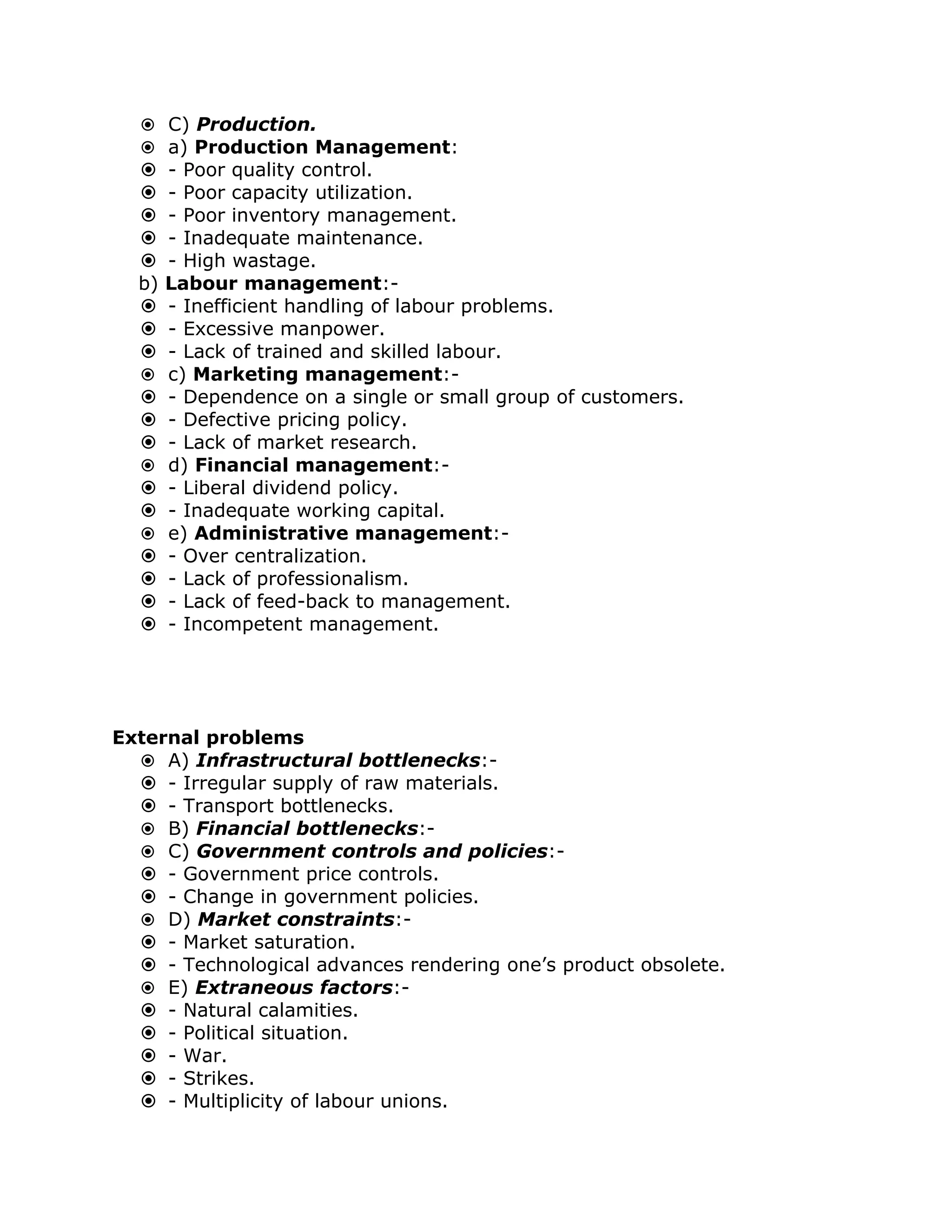  C) Production.
   a) Production Management:
      - Poor quality control.
      - Poor capacity utilization.
      - Poor inventory management.
      - Inadequate maintenance.
      - High wastage.
  b)   Labour management:-
      - Inefficient handling of labour problems.
      - Excessive manpower.
      - Lack of trained and skilled labour.
      c) Marketing management:-
      - Dependence on a single or small group of customers.
      - Defective pricing policy.
      - Lack of market research.
      d) Financial management:-
      - Liberal dividend policy.
      - Inadequate working capital.
      e) Administrative management:-
      - Over centralization.
      - Lack of professionalism.
      - Lack of feed-back to management.
      - Incompetent management.




External problems
   A) Infrastructural bottlenecks:-
   - Irregular supply of raw materials.
   - Transport bottlenecks.
   B) Financial bottlenecks:-
   C) Government controls and policies:-
   - Government price controls.
   - Change in government policies.
   D) Market constraints:-
   - Market saturation.
   - Technological advances rendering one’s product obsolete.
   E) Extraneous factors:-
   - Natural calamities.
   - Political situation.
   - War.
   - Strikes.
   - Multiplicity of labour unions.
 