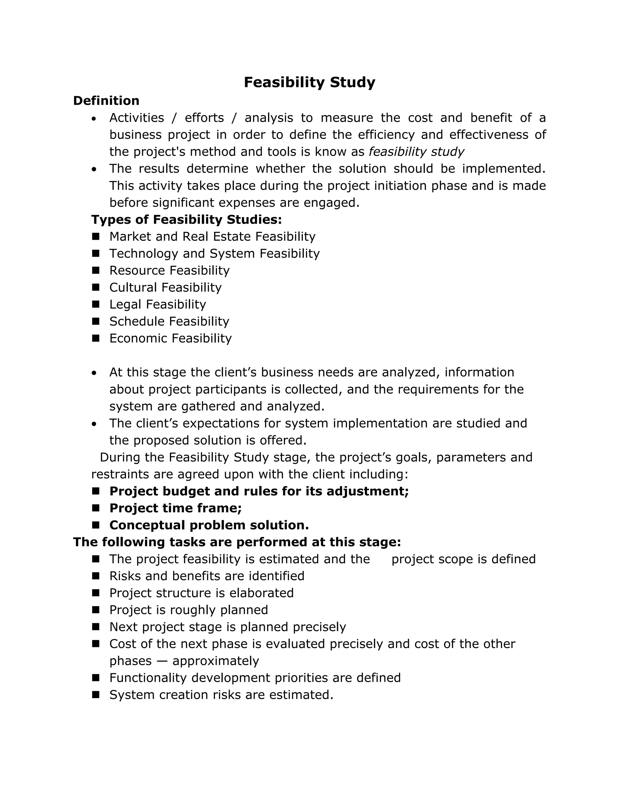 Feasibility Study
Definition
  • Activities / efforts / analysis to measure the cost and benefit of a
     business project in order to define the efficiency and effectiveness of
     the project's method and tools is know as feasibility study
  • The results determine whether the solution should be implemented.
     This activity takes place during the project initiation phase and is made
     before significant expenses are engaged.
  Types of Feasibility Studies:
   Market and Real Estate Feasibility
   Technology and System Feasibility
   Resource Feasibility
   Cultural Feasibility
   Legal Feasibility
   Schedule Feasibility
   Economic Feasibility

   • At this stage the client’s business needs are analyzed, information
     about project participants is collected, and the requirements for the
     system are gathered and analyzed.
  • The client’s expectations for system implementation are studied and
     the proposed solution is offered.
   During the Feasibility Study stage, the project’s goals, parameters and
  restraints are agreed upon with the client including:
   Project budget and rules for its adjustment;
   Project time frame;
   Conceptual problem solution.
The following tasks are performed at this stage:
   The project feasibility is estimated and the     project scope is defined
   Risks and benefits are identified
   Project structure is elaborated
   Project is roughly planned
   Next project stage is planned precisely
   Cost of the next phase is evaluated precisely and cost of the other
     phases — approximately
   Functionality development priorities are defined
   System creation risks are estimated.
 