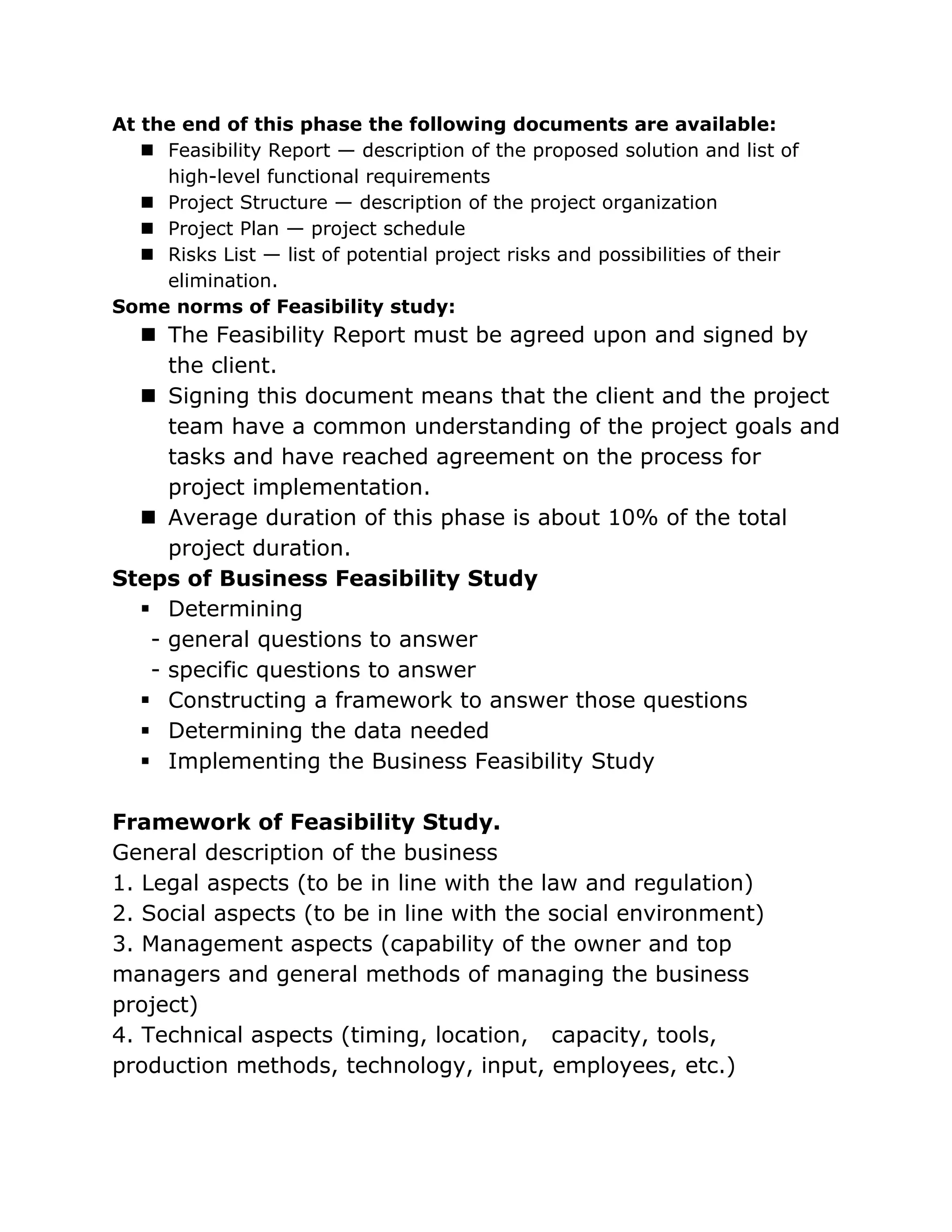 At the end of this phase the following documents are available:
    Feasibility Report — description of the proposed solution and list of
     high-level functional requirements
    Project Structure — description of the project organization
    Project Plan — project schedule
    Risks List — list of potential project risks and possibilities of their
     elimination.
Some norms of Feasibility study:
   The Feasibility Report must be agreed upon and signed by
     the client.
   Signing this document means that the client and the project
     team have a common understanding of the project goals and
     tasks and have reached agreement on the process for
     project implementation.
   Average duration of this phase is about 10% of the total
     project duration.
Steps of Business Feasibility Study
   Determining
   - general questions to answer
   - specific questions to answer
   Constructing a framework to answer those questions
   Determining the data needed
   Implementing the Business Feasibility Study

Framework of Feasibility Study.
General description of the business
1. Legal aspects (to be in line with the law and regulation)
2. Social aspects (to be in line with the social environment)
3. Management aspects (capability of the owner and top
managers and general methods of managing the business
project)
4. Technical aspects (timing, location, capacity, tools,
production methods, technology, input, employees, etc.)
 