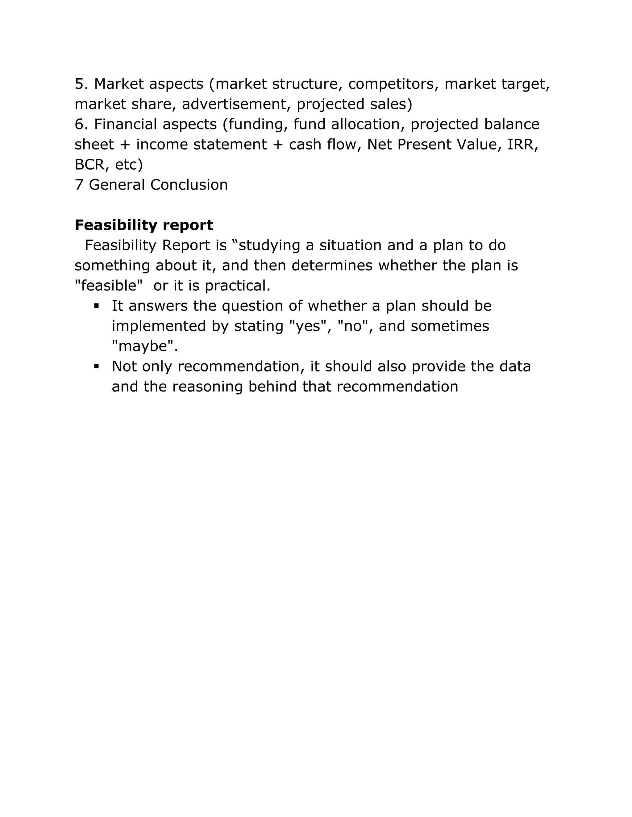 5. Market aspects (market structure, competitors, market target,
market share, advertisement, projected sales)
6. Financial aspects (funding, fund allocation, projected balance
sheet + income statement + cash flow, Net Present Value, IRR,
BCR, etc)
7 General Conclusion

Feasibility report
  Feasibility Report is “studying a situation and a plan to do
something about it, and then determines whether the plan is
"feasible" or it is practical.
    It answers the question of whether a plan should be
     implemented by stating "yes", "no", and sometimes
     "maybe".
    Not only recommendation, it should also provide the data
     and the reasoning behind that recommendation
 