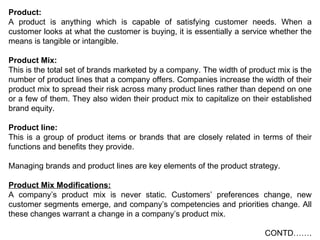 Product: A product is anything which is capable of satisfying customer needs. When a customer looks at what the customer is buying, it is essentially a service whether the means is tangible or intangible. Product Mix: This is the total set of brands marketed by a company. The width of product mix is the number of product lines that a company offers. Companies increase the width of their product mix to spread their risk across many product lines rather than depend on one or a few of them. They also widen their product mix to capitalize on their established brand equity. Product line: This is a group of product items or brands that are closely related in terms of their functions and benefits they provide. Managing brands and product lines are key elements of the product strategy.  Product Mix Modifications: A company’s product mix is never static. Customers’ preferences change, new customer segments emerge, and company’s competencies and priorities change. All these changes warrant a change in a company’s product mix.  CONTD……. 