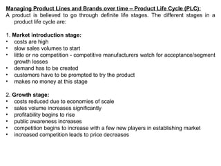 Managing Product Lines and Brands over time – Product Life Cycle (PLC): A product is believed to go through definite life stages.  The different stages in a product life cycle are:   1.  Market introduction stage: costs are high slow sales volumes to start little or no competition - competitive manufacturers watch for acceptance/segment growth losses demand has to be created customers have to be prompted to try the product makes no money at this stage 2.  Growth stage: costs reduced due to economies of scale sales volume increases significantly profitability begins to rise public awareness increases competition begins to increase with a few new players in establishing market increased competition leads to price decreases 