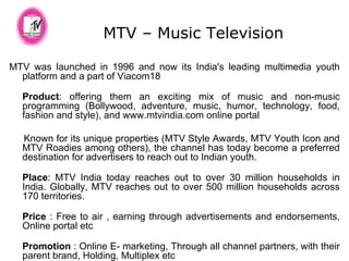 MTV – Music Television MTV was launched in 1996 and now its India's leading multimedia youth platform and a part of Viacom18 Product : offering them an exciting mix of music and non-music programming (Bollywood, adventure, music, humor, technology, food, fashion and style), and www.mtvindia.com online portal Known for its unique properties (MTV Style Awards, MTV Youth Icon and MTV Roadies among others), the channel has today become a preferred destination for advertisers to reach out to Indian youth.  Place : MTV India today reaches out to over 30 million households in India. Globally, MTV reaches out to over 500 million households across 170 territories.   Price  : Free to air , earning through advertisements and endorsements, Online portal etc Promotion  : Online E- marketing, Through all channel partners, with their parent brand, Holding, Multiplex etc 