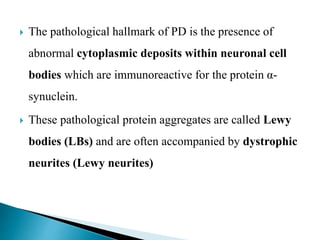  The pathological hallmark of PD is the presence of
abnormal cytoplasmic deposits within neuronal cell
bodies which are immunoreactive for the protein α-
synuclein.
 These pathological protein aggregates are called Lewy
bodies (LBs) and are often accompanied by dystrophic
neurites (Lewy neurites)
 