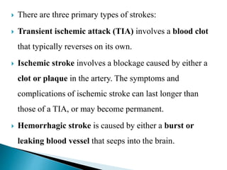  There are three primary types of strokes:
 Transient ischemic attack (TIA) involves a blood clot
that typically reverses on its own.
 Ischemic stroke involves a blockage caused by either a
clot or plaque in the artery. The symptoms and
complications of ischemic stroke can last longer than
those of a TIA, or may become permanent.
 Hemorrhagic stroke is caused by either a burst or
leaking blood vessel that seeps into the brain.
 