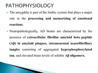  The amygdala is part of the limbic system that plays a major
role in the processing and memorizing of emotional
reactions.
 Neuropathologically, AD brains are characterized by the
presence of extracellular fibrillar amyloid beta peptide
(Aβ) in amyloid plaques, intraneuronal neurofibrillary
tangles consisting of aggregated hyperphosphorylated
tau, and elevated brain levels of soluble Aβ oligomers.
 