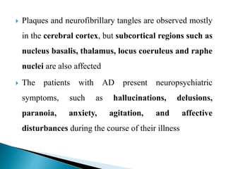  Plaques and neurofibrillary tangles are observed mostly
in the cerebral cortex, but subcortical regions such as
nucleus basalis, thalamus, locus coeruleus and raphe
nuclei are also affected
 The patients with AD present neuropsychiatric
symptoms, such as hallucinations, delusions,
paranoia, anxiety, agitation, and affective
disturbances during the course of their illness
 