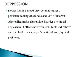  Depression is a mood disorder that causes a
persistent feeling of sadness and loss of interest.
 Also called major depressive disorder or clinical
depression, it affects how you feel, think and behave
and can lead to a variety of emotional and physical
problems.
 