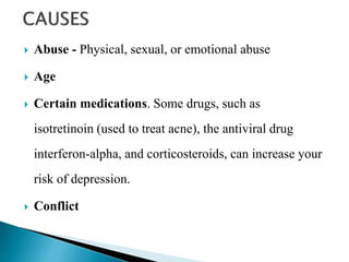  Abuse - Physical, sexual, or emotional abuse
 Age
 Certain medications. Some drugs, such as
isotretinoin (used to treat acne), the antiviral drug
interferon-alpha, and corticosteroids, can increase your
risk of depression.
 Conflict
 